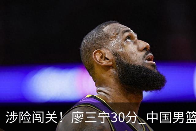 涉险闯关！廖三宁30分 中国男篮4人得分上双淘汰沙特闯入亚运4强